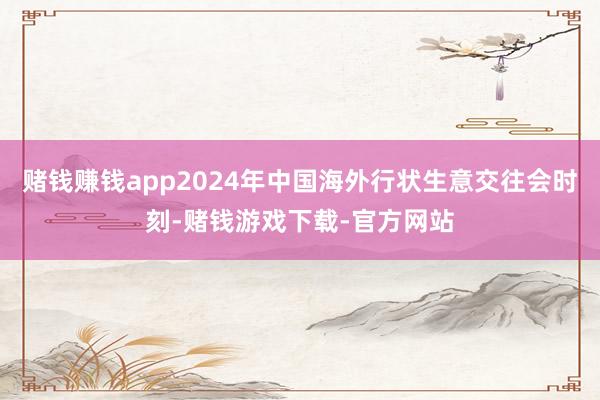 赌钱赚钱app2024年中国海外行状生意交往会时刻-赌钱游戏下载-官方网站