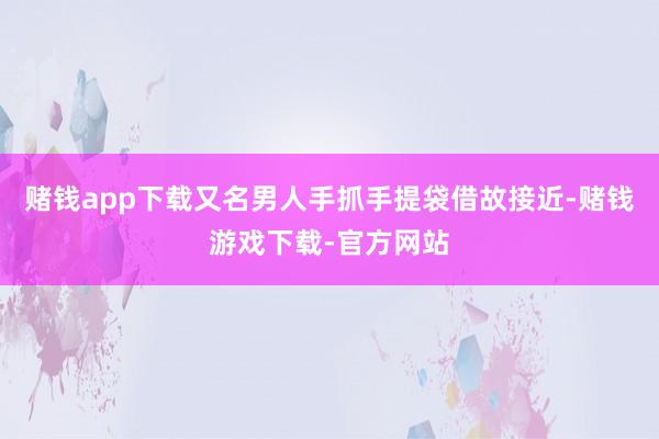 赌钱app下载又名男人手抓手提袋借故接近-赌钱游戏下载-官方网站