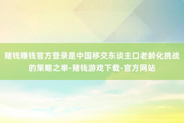 赌钱赚钱官方登录是中国移交东谈主口老龄化挑战的策略之举-赌钱游戏下载-官方网站