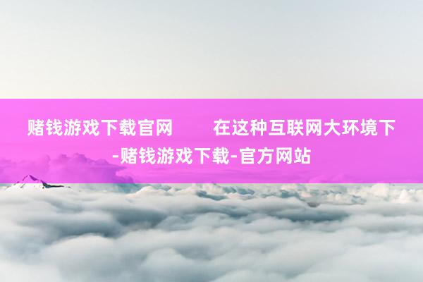 赌钱游戏下载官网        在这种互联网大环境下-赌钱游戏下载-官方网站