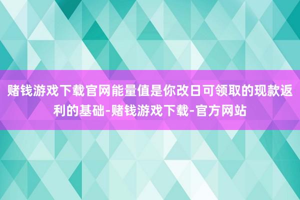 赌钱游戏下载官网能量值是你改日可领取的现款返利的基础-赌钱游戏下载-官方网站