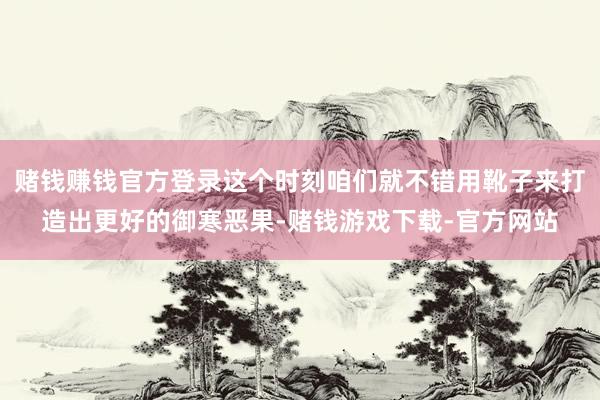 赌钱赚钱官方登录这个时刻咱们就不错用靴子来打造出更好的御寒恶果-赌钱游戏下载-官方网站